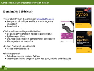 Como se tornar um programador Python melhor



 E em inglês ? (básicos)

 ●
     Tutorial de Python disponível em http://python.org
      ●
        Sempre atualizado para reﬂetir as mudanças na
        linguagem
      ● Boa didática




 ●
     Todos os livros do Magnus Lie Hetland
      ●
        Beginning Python: From novice to professional
      ● Python Algorithms

      ● Didática excelente sem comprometer a seriedade

      ●
        Abrangente e esclarecedor

 ●   Python Cookbook, Alex Martelli
      ● Vários exemplos legais




 ●
     Learning Python
      ●
        Foi o livro que me ensinou Python
      ● Quem quer arruma um jeito, quem não quer, arruma uma desculpa
 