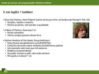 Como se tornar um programador Python melhor



 E em inglês ? (online)

 ●   Dive into Python, Mark Pilgrim (nome tenso pra mim, só lembro do Peregrin Tûk, lol)
      ●
        Simples, rápido e rasteiro
      ●
        Direto ao ponto, sem perder a qualidade

 ●   A Byte of Python, Swaroop C H.
      ● Muito completo

      ●
        Vários amigos gostam desse livro

 ●   Python Module of the Week, Doug Hellmann
      ● http://www.doughellmann.com/PyMOTW/

      ●
        Conjunto de posts sobre módulos da biblioteca padrão
      ●
        Um exemplo vale mais que mil palavras
      ●
        Didática surpreendente
      ● Se puder compre o pdf, vale cada centavo

      ● Me ajuda a traduzir ? :o)
 