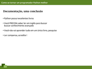 Como se tornar um programador Python melhor



 Documentação, uma conclusão

 ●   Python possui excelentes livros

 ●   Você PRECISA saber ler em inglês para buscar
     buscar conhecimento avançado

 ●   Você não vai aprender tudo em um único livro, pesquise

 ●
     Ler compensa, acredite !
 