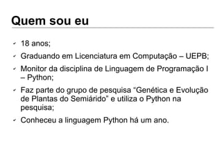 Quem sou eu
✔ 18 anos;
✔ Graduando em Licenciatura em Computação – UEPB;
✔ Monitor da disciplina de Linguagem de Programação I
– Python;
✔ Faz parte do grupo de pesquisa “Genética e Evolução
de Plantas do Semiárido” e utiliza o Python na
pesquisa;
✔ Conheceu a linguagem Python há um ano.
 
