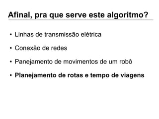 Afinal, pra que serve este algoritmo?
● Linhas de transmissão elétrica
● Conexão de redes
● Panejamento de movimentos de um robô
● Planejamento de rotas e tempo de viagens
 