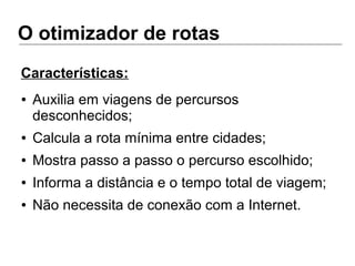 O otimizador de rotas
● Auxilia em viagens de percursos
desconhecidos;
● Calcula a rota mínima entre cidades;
● Mostra passo a passo o percurso escolhido;
● Informa a distância e o tempo total de viagem;
● Não necessita de conexão com a Internet.
Características:
 