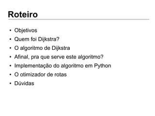 Roteiro
● Objetivos
● Quem foi Dijkstra?
● O algoritmo de Dijkstra
● Afinal, pra que serve este algoritmo?
● Implementação do algoritmo em Python
● O otimizador de rotas
● Dúvidas
 