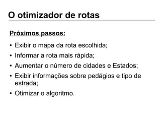 O otimizador de rotas
● Exibir o mapa da rota escolhida;
● Informar a rota mais rápida;
● Aumentar o número de cidades e Estados;
● Exibir informações sobre pedágios e tipo de
estrada;
● Otimizar o algoritmo.
Próximos passos:
 