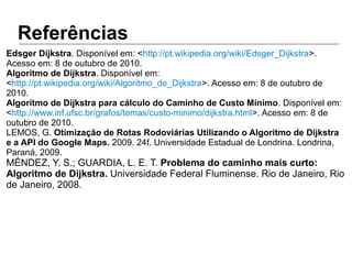 Referências
Edsger Dijkstra. Disponível em: <http://pt.wikipedia.org/wiki/Edsger_Dijkstra>.
Acesso em: 8 de outubro de 2010.
Algoritmo de Dijkstra. Disponível em:
<http://pt.wikipedia.org/wiki/Algoritmo_de_Dijkstra>. Acesso em: 8 de outubro de
2010.
Algoritmo de Dijkstra para cálculo do Caminho de Custo Mínimo. Disponível em:
<http://www.inf.ufsc.br/grafos/temas/custo-minimo/dijkstra.html>. Acesso em: 8 de
outubro de 2010.
LEMOS, G. Otimização de Rotas Rodoviárias Utilizando o Algoritmo de Dijkstra
e a API do Google Maps. 2009. 24f. Universidade Estadual de Londrina. Londrina,
Paraná, 2009.
MÉNDEZ, Y. S.; GUARDIA, L. E. T. Problema do caminho mais curto:
Algoritmo de Dijkstra. Universidade Federal Fluminense. Rio de Janeiro, Rio
de Janeiro, 2008.
 