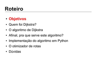 Roteiro
● Objetivos
● Quem foi Dijkstra?
● O algoritmo de Dijkstra
● Afinal, pra que serve este algoritmo?
● Implementação do algoritmo em Python
● O otimizador de rotas
● Dúvidas
 