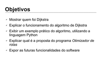 Objetivos
✔ Mostrar quem foi Dijkstra
✔ Explicar o funcionamento do algoritmo de Dijkstra
✔ Exibir um exemplo prático do algoritmo, utilizando a
linguagem Python
✔ Explicar qual é a proposta do programa Otimizador de
rotas
✔ Expor as futuras funcionalidades do software
 