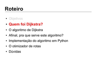Roteiro
● Objetivos
● Quem foi Dijkstra?
● O algoritmo de Dijkstra
● Afinal, pra que serve este algoritmo?
● Implementação do algoritmo em Python
● O otimizador de rotas
● Dúvidas
 