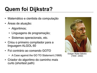Quem foi Dijkstra?
Edsger Wybe Dijkstra
(1930 - 2002)
● Matemático e cientista da computação
● Áreas de atuação:
● Algoritmos;
● Linguagens de programação;
● Sistemas operacionais, etc.
● Criou o primeiro compilador para a
linguagem ALGOL 60
● Foi contrário ao comando GOTO
● A Case against the GO TO Statement (1968)
● Criador do algoritmo do caminho mais
curto (shortest path)
 