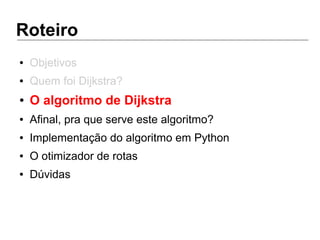 Roteiro
● Objetivos
● Quem foi Dijkstra?
● O algoritmo de Dijkstra
● Afinal, pra que serve este algoritmo?
● Implementação do algoritmo em Python
● O otimizador de rotas
● Dúvidas
 