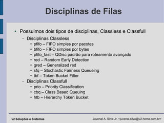 Disciplinas de Filas Possuimos dois tipos de disciplinas, Classless e Classfull Disciplinas Classless pfifo – FIFO simples por pacotes bfifo – FIFO simples por bytes pfifo_fast – QDisc padrão para roteamento avançado red – Random Early Detection gred – Generalized red sfq – Stochastic Fairness Queueing tbf – Token Bucket Filter Disciplinas Classfull prio – Priority Classification cbq – Class Based Queuing htb – Hierarchy Token Bucket 
