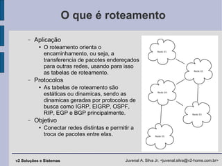 O que é roteamento Aplicação O roteamento orienta o encaminhamento, ou seja, a transferencia de pacotes endereçados para outras redes, usando para isso as tabelas de roteamento. Protocolos As tabelas de roteamento são estáticas ou dinamicas, sendo as dinamicas geradas por protocolos de busca como IGRP, EIGRP, OSPF, RIP, EGP e BGP principalmente. Objetivo Conectar redes distintas e permitir a troca de pacotes entre elas. 