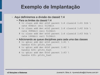 Exemplo de Implantação Aqui definiremos a divisão da classid 1:4 Para os limites da classid 1:4 # tc class add dev eth0 parent 1:4 classid 1:41 htb \   rate 40kbit ceil 512kbit # tc class add dev eth0 parent 1:4 classid 1:42 htb \   rate 308kbit ceil 512kbit # tc class add dev eth0 parent 1:4 classid 1:43 htb \   rate 164kbit ceil 512kbit Adicionando as queue disciplines para cada uma das classes # tc qdisc add dev eth0 parent 1:41 \   handle 410: pfifo_fast # tc qdisc add dev eth0 parent 1:42 \   handle 420: pfifo_fast # tc qdisc add dev eth0 parent 1:43 \   handle 430: pfifo_fast 