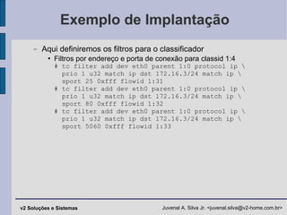 Exemplo de Implantação Aqui definiremos os filtros para o classificador Filtros por endereço e porta de conexão para classid 1:4 # tc filter add dev eth0 parent 1:0 protocol ip \   prio 1 u32 match ip dst 172.16.3/24 match ip \   sport 25 0xfff flowid 1:31 # tc filter add dev eth0 parent 1:0 protocol ip \   prio 1 u32 match ip dst 172.16.3/24 match ip \   sport 80 0xfff flowid 1:32 # tc filter add dev eth0 parent 1:0 protocol ip \   prio 1 u32 match ip dst 172.16.3/24 match ip \   sport 5060 0xfff flowid 1:33 