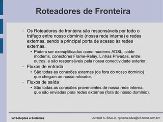 Roteadores de Fronteira Os Roteadores de fronteira são responsáveis por todo o tráfego entre nosso domínio (nossa rede interna) e redes externas, sendo a principal porta de acesso às redes externas. Podem ser exemplificados como modems ADSL, cable modems, conectores Frame-Relay, Linhas Privadas, entre outros, e são responsáveis pela nossa conectividade exterior. Fluxos de entrada São todas as conexões externas (de fora do nosso domínio) que chegam ao nosso roteador. Fluxos de saída São todas as conexões provenientes de nossa rede interna, que são enviadas para redes externas (fora do nosso domínio). 