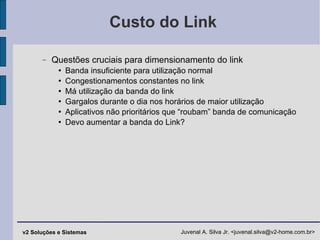 Custo do Link Questões cruciais para dimensionamento do link Banda insuficiente para utilização normal Congestionamentos constantes no link Má utilização da banda do link Gargalos durante o dia nos horários de maior utilização Aplicativos não prioritários que “roubam” banda de comunicação Devo aumentar a banda do Link? 