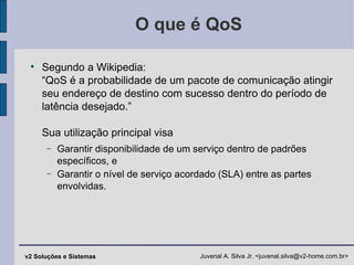 O que é QoS Segundo a Wikipedia: “QoS é a probabilidade de um pacote de comunicação atingir seu endereço de destino com sucesso dentro do período de latência desejado.” Sua utilização principal visa Garantir disponibilidade de um serviço dentro de padrões específicos, e Garantir o nível de serviço acordado (SLA) entre as partes envolvidas. 