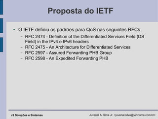 Proposta do IETF O IETF definiu os padrões para QoS nas seguintes RFCs RFC 2474 - Definition of the Differentiated Services Field (DS Field) in the IPv4 e IPv6 headers RFC 2475 - An Architecture for Differentiated Services RFC 2597 - Assured Forwarding PHB Group RFC 2598 - An Expedited Forwarding PHB 