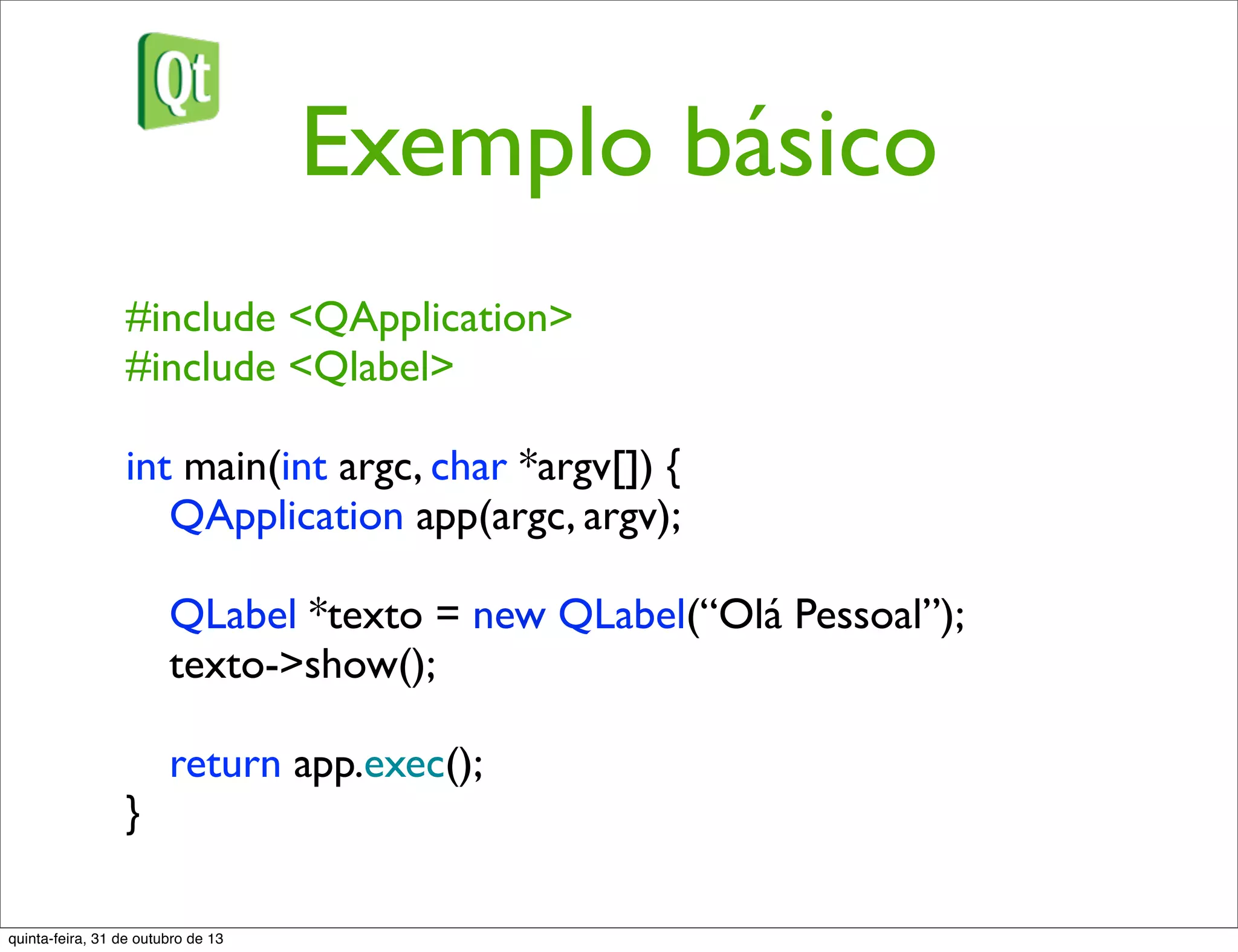 Exemplo básico
#include <QApplication>
#include <Qlabel>
int main(int argc, char *argv[]) {
QApplication app(argc, argv);
QLabel *texto = new QLabel(“Olá Pessoal”);
texto->show();
return app.exec();
}
quinta-feira, 31 de outubro de 13
 