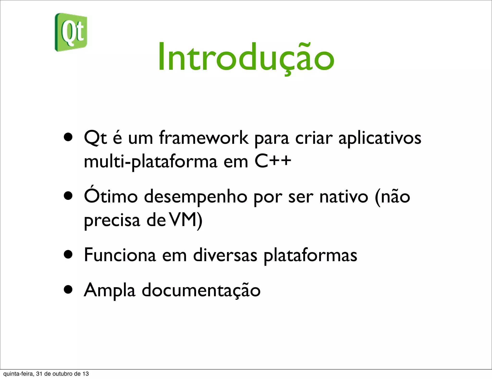 Introdução
• Qt é um framework para criar aplicativos
multi-plataforma em C++
• Ótimo desempenho por ser nativo (não
precisa deVM)
• Funciona em diversas plataformas
• Ampla documentação
quinta-feira, 31 de outubro de 13
 