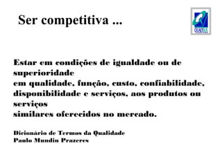 Estar em condições de igualdade ou de
superioridade
em qualidade, função, custo, confiabilidade,
disponibilidade e serviços, aos produtos ou
serviços
similares oferecidos no mercado.
Dicionário de Termos da Qualidade
Paulo Mundin Prazeres
Ser competitiva ...
 
