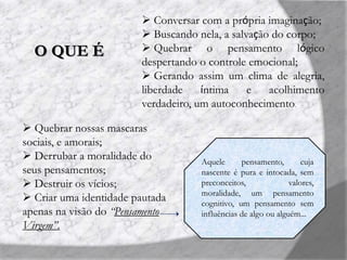 O QUE É
 Conversar com a própria imaginação;
 Buscando nela, a salvação do corpo;
 Quebrar o pensamento lógico
despertando o controle emocional;
 Gerando assim um clima de alegria,
liberdade íntima e acolhimento
verdadeiro, um autoconhecimento.
 Quebrar nossas mascaras
sociais, e amorais;
 Derrubar a moralidade do
seus pensamentos;
 Destruir os vícios;
 Criar uma identidade pautada
apenas na visão do “Pensamento
Virgem”.
Aquele pensamento, cuja
nascente é pura e intocada, sem
preconceitos, valores,
moralidade, um pensamento
cognitivo, um pensamento sem
influências de algo ou alguém...
 