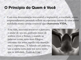O Principio do Quem é Você
 Com essa determinação irreversível e implacável, a crueldade, nosso
empreendimento pretende refletir na esperança íntima de criar novas
realidades numa cartase essencial que chamamos VIDA,
 Esta vida, necessita rescrever o percurso,
o andar de seu ser, ganharás status de
sonhos vivos e firmes, e usando as
palavras certas, terás mais fôlegos,
encontre sua arma, aquela cuja munição
traz a esperança... E falando em palavras,
use a caneta certa para seu novo texto,
que se intitulará, “Livro da Vida”.
 