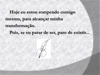 Hoje eu estou rompendo comigo
mesmo, para alcançar minha
transformação.
Pois, se eu parar de ser, paro de existir...
 