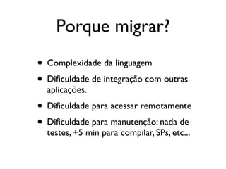 Porque migrar?
• Complexidade da linguagem
• Diﬁculdade de integração com outras
  aplicações.
• Diﬁculdade para acessar remotamente
• Diﬁculdade para manutenção: nada de
  testes, +5 min para compilar, SPs, etc...
 