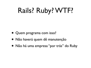 Rails? Ruby? WTF?

• Quem programa com isso?
• Não haverá quem dê manutenção
• Não há uma empresa “por trás” do Ruby
 