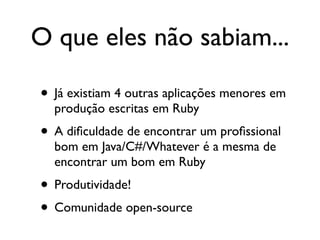 O que eles não sabiam...

• Já existiam 4 outras aplicações menores em
  produção escritas em Ruby
• A diﬁculdade de encontrar um proﬁssional
  bom em Java/C#/Whatever é a mesma de
  encontrar um bom em Ruby
• Produtividade!
• Comunidade open-source
 