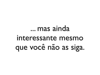 ... mas ainda
interessante mesmo
que você não as siga.
 