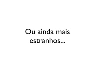 Ou ainda mais
 estranhos...
 