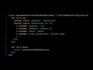  1   class RenameDonationTableAndColumns < ActiveRecord::Migration
 2     def self.up
 3       rename_table :doacao, :donations
 4       change_table :donations do |t|
 5         t.rename :codigo, :id
 6         t.rename :doador, :donor_id
 7         t.rename :data, :date
 8         t.rename :tipo_sanguineo, :blood_type
 9         # ...
10       end
11     end
12
13     def self.down
14       raise IrreversibleMigration
15     end
16   end
 