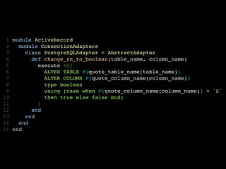  1   module ActiveRecord
 2     module ConnectionAdapters
 3       class PostgreSQLAdapter < AbstractAdapter
 4         def change_sn_to_boolean(table_name, column_name)
 5           execute %Q{
 6             ALTER TABLE #{quote_table_name(table_name)} 
 7             ALTER COLUMN #{quote_column_name(column_name)} 
 8             type boolean
 9             using (case when #{quote_column_name(column_name)} = 'S'
10             then true else false end)
11           }
12         end
13       end
14     end
15   end
 
