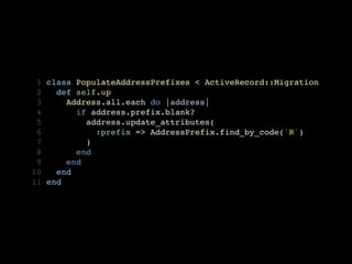  1   class PopulateAddressPrefixes < ActiveRecord::Migration
 2     def self.up
 3       Address.all.each do |address| 
 4         if address.prefix.blank?
 5           address.update_attributes(
 6             :prefix => AddressPrefix.find_by_code('R')
 7           )
 8         end
 9       end
10     end
11   end
 