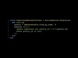 1   class PopulateAddressPrefixes < ActiveRecord::Migration
2     def self.up
3       prefix = AddressPrefix.find_by_code 'R'
4       execute <<-SQL
5         update addresses set prefix_id = E'#{prefix.id}'
6         where prefix_id is null
7       SQL
8     end
9   end
 