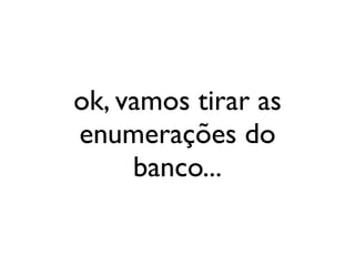 ok, vamos tirar as
enumerações do
     banco...
 
