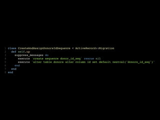 1   class CreateAndAssignDonorsIdSequence < ActiveRecord::Migration
2     def self.up
3       suppress_messages do
4         execute 'create sequence donor_id_seq' rescue nil
5         execute "alter table donors alter column id set default nextval('donors_id_seq')"
6       end
7     end
8   end
 