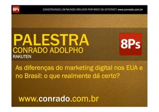 CONSTRUINDO UM MUNDO MELHOR POR MEIO DA INTERNET: www.conrado.com.br




PALESTRA
CONRADO ADOLPHO
RAKUTEN

 As diferenças do marketing digital nos EUA e
 no Brasil: o que realmente dá certo?


   www.conrado.com.br
    1ºP	
  
 Pesquisa	
  
                     2ºP	
  
                Planejamento	
  
                                       3ºP	
  
                                    Produção	
  
                                                       4ºP	
  
                                                   Publicação	
  
                                                                       5ºP	
  
                                                                    Promoção	
  
                                                                                       6ºP	
  
                                                                                   Propagação	
  
                                                                                                          7ºP	
  
                                                                                                    Personalização	
  
                                                                                                                            8ºP	
  
                                                                                                                         Precisão	
  
 