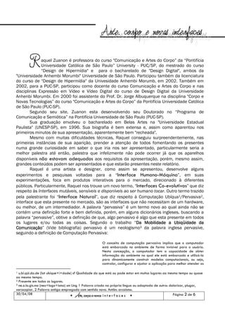 R     aquel Zuanon é professora do curso "Comunicação e Artes do Corpo” da “Pontifícia
              Universidade Católica de São Paulo” University - PUC/SP, do mestrado do curso
              “Design de Hipermídia" e para o bacharelado de "Design Digital", ambos da
"Universidade Anhembi Morumbi" Universidade de São Paulo. Participou também da licenciatura
do curso de "Design de Hipermídia" da Univesidade Anhembi Morumb, em 2002. Também em
2002, para a PUC-SP, participou como docente do curso Comunicação e Artes do Corpo e nas
disciplinas Expressão em Vídeo e Vídeo Digital do curso de Design Digital da Universidade
Anhenbi Morumbi. Em 2000 foi assistente do Prof. Dr. Jorge Albuquerque na disciplina "Corpo e
Novas Tecnologias” do curso "Comunicação e Artes do Corpo” da Pontifícia Universidade Católica
de São Paulo (PUC-SP).
        Segundo seu site, Zuanon esta desenvolvendo seu Doutorado no “Programa de
Comunicação e Semiótica” na Pontifícia Universidade de São Paulo (PUC-SP).
        Sua graduação envolveu o bacharelado em Belas Artes na "Universidade Estadual
Paulista" (UNESP-SP), em 1996. Sua biografia é bem extensa e, assim como aparentou nos
primeiros minutos de sua apresentação, aparentemente bem "recheada".
        Mesmo com muitas dificuldades técnicas, Raquel conseguiu surpreendentemente, nas
primeiras instâncias de sua aparição, prender a atenção de todos fomentando os presentes
numa grande curiosidade em saber o que iria nos ser apresentado, particularmente seria a
melhor palestra até então, palestra que infelizmente não pode ocorrer já que os aparelhos
disponíveis não estavam adequados aos requisitos da apresentação, porém, mesmo assim,
grandes conteúdos podem ser apresentados e que estarão presentes neste relatório.
        Raquel é uma artista e designer, como assim se apresentou, desenvolve alguns
experimentos e pesquisas voltadas para a “Interface Humano-Máquina”, em suas
experimentações, foca em produtos interativos para o mercado, direcionado à diferentes
públicos. Particularmente, Raquel nos trouxe um novo termo, “Interfaces Co-evolutivas” que diz
respeito às Interfaces mutáveis, sensíveis e disponíveis ao ser humano tocar. Outro termo trazido
pela palestrante foi “Interface Natural”, que diz respeito à Computação Ubíqua1/Pervasiva2,
interface que esta presente no mercado, são as interfaces que não necessitam de um hardware,
ou melhor, de um intermediador. A palavra “pervasiva” é um termo novo ao qual ainda não se
contém uma definição forte e bem definida, porém, em alguns dicionários ingleses, buscando a
palavra “pervasive”, obtive a definição de que, algo pervasivo é algo que esta presente em todos
os lugares e/ou todas as coisas. Segundo o trabalho “Da Mobilidade a Ubiqüidade da
                                                               Da
Comunicação (Vide bibliografia) pervasivo é um neologismo3 da palavra inglesa pervasive,
Comunicação”
seguindo a definição de Computação Pervasiva:

                                                      O conceito de computação pervasiva implica que o computador
                                                      está embarcado no ambiente de forma invisível para o usuário.
                                                      Nesta concepção, o computador tem a capacidade de obter
                                                      informação do ambiente no qual ele está embarcado e utilizá-la
                                                      para dinamicamente construir modelos computacionais, ou seja,
                                                      controlar, configurar e ajustar a aplicação para melhor atender as

1 u.bi.qüi.da.de (lat ubique+i+dade) sf Qualidade do que está ou pode estar em muitos lugares ao mesmo tempo ou quase
ao mesmo tempo.
2 Presente em todos os lugares.
3 ne.o.lo.gis.mo (neo+logo+ismo) sm Ling 1 Palavra criada na própria língua ou adaptada de outra: dolarizar, plugar,

xerocopiar. 2 Palavra antiga empregada com sentido novo. Antôn: arcaísmo.
30/04/08
                                       Arte, corpo e novas i n t e r f a c e s                      Página 2 de 6
 