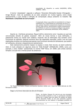 necessidades do dispositivo ou usuário (MAGNONI, AFFINI,
                                                        AMÉRICO - 2007).

       O termo “ubiqüidade”, segundo o software “Dicionário Michaellis Escolar (Português) –
Amigo Mouse”, trata da qualidade de se estar presente em muitos lugares, como citado
anteriormente, o que remete à difnição de computação ubíqua presente no trabalho “Da     Da
                           Comunicação”:
Mobilidade a Ubiqüidade da Comunicação

                                                        A computação ubíqua surge então da necessidade de se integrar
                                                        mobilidade com a funcionalidade da computação pervasiva, ou
                                                        seja, qualquer dispositivo computacional, enquanto em movimento
                                                        conosco, pode construir, dinamicamente, modelos computacionais
                                                        dos ambientes nos quais nos movemos e configurar seus serviços
                                                        dependendo da necessidade (MAGNONI, AFFINI, AMÉRICO -
                                                        2007).

       Quanto as interfaces pervasivas, Raquel definiu claremente como “aquelas ao qual são
comunicadas através de gestos corporais”. Além de novos termos e suas definições, a
palestrante tentou se manter bem didática, trazendo não só definições mas também como
funcionaria se aplicado, faltando somente seus tão esperados exemplos, porém uma de suas
explicações envolveu as interfaces pervasivas, que funcionam através de ratreadores, que podem
ser softwares, câmeras e dispositivos de rastreamento.
       Este rastreamento pretente mapear no espaço o corpo. Este recurso, se assim podemos
dizer, é muito utilizado em algumas obras de “Arte hi-tech” (GONÇALVEZ, 2006), como, por
exemplo, a obra “Calder” apresentada no evento FAAP iNova, em 2006, pelo artista Zachary
Simpson, ao qual tive o imenso prazer de presenciar.




        “Em "Calder", de Zachary Simpson, participantes desenham móbiles com o toque dos dedos (Retirado de UOL.
Retrospectiva 2006).”

       Segue uma breve descrição da obra de Simpson:

                                                        Calder - de Zachary Simpson: Por meio de uma nova tecnologia
                                                        com infravermelho projetado na tela, os participantes desenham
                                                        móbiles com o simples toque dos dedos. Os modelos de móbiles
                                                        são de Alexander Calder, um dos mais aclamados escultores
                                                        norte-americanos da arte moderna. A tecnológica possibilita ao

30/04/08
                                   Arte, corpo e novas i n t e r f a c e s                          Página 3 de 6
 