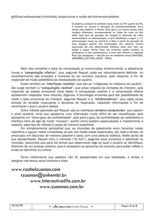 gráficos/audiovisuais/multimídia): proporcionar a noção de tridimensionalidade.

                                                   O objetivo principal do estímulo visual, tanto em RV quanto em RA,
                                                   é fornecer ao usuário a sensação de tridimensionalidade. Para
                                                   atingir esse objetivo, o sistema deve gerar, ao mesmo tempo, duas
                                                   imagens diferentes, correspondendo às visões de cada um dos
                                                   olhos. Esse tipo de geração de imagem é chamado de visão
                                                   estereoscópica ou estereoscopia, e será detalhado a seguir. [...] A
                                                   estereoscopia visual, ao contrário, é feita a partir da geração de
                                                   duas imagens apartir das localizações das câmeras virtuais
                                                   separadas de uma determinada distância como será visto nas
                                                   seções a seguir. Serão vistos nas próximas seções também os
                                                   parâmetros e suas nomenclaturas e como eles afetam o resultado
                                                   final que desejamos – imersão em um ambiente virtual (RAPOSO,
                                                   SZENBERG, GATTASS, CELES - 2004).


       Além dos conceitos e tipos de computação já mencionados anteriormente, a palestrante
trouxe a “computação afetiva”, que, segundo Raquel, pode ser resumidamente definida no
reconhecimento das emoções e humores do ser humano (usuário), pela máquina, a fim de
responder de modo satisfatório às necessidades do usuário.
       Existe também as “interfaces vestidas” que são as “integradas no cotidiano do usuário”.
Daí surge também a “computação vestível”, que preza respeito às vontades do interator, pois
responde ao estado emocional atual deste. A computação vestível e a computação afetiva
apresentam respostas mais naturais, digamos. A tecnologia envolvida para dar possibilidade de
medir o lado emocional do interator, segundo Raquel, é a “infobiométrica”, que capta sinais
através de tensões musculares e sensores de respiração, captando informações a fim de
reconhecer o que o usuário deseja.
       Outro método apontado por Raquel, são as interfaces cérebro-computador, que captam
o sinal cerebral, sinal que apresenta uma informação muito difícil de ser recodificada, pois
apresenta um “baixo grau de confiabilidade”, pois para o grau de confiabilidade ser satisfatório a
interface teria de agir de modo “invasivo”, porém como existem especulações e impedimento a
respeito, esse tipo de método é usado de maneira superficial.
       Foi completamente perceptível que, as intenções da palestrante eram fomentar nosso
repertório e aguçar nossa curiosidade, já que com todas essas explicações, ela, todo o tempo, se
preocupou em discursar de maneira passível e clara, com uma postura didática. Neste ponto de
sua apresentação, Raquel citou o mercado (“lá fora”), pegando seus conceitos e aplicando no
mercado, resumindo que para ele temos que desenvolver algo ao qual o usuário se identifique,
diferente de um produto artístico, que é necessário se aproximar do conceito para poder refletir e
então se identificar ou criticar.

      Como infelizmente sua palestra não foi apresentada em sua totalidade, a artista e
designer nos deixou seus contatos e sites:

www.rachelzuanon.com
   rzuanon@anhembi.br
       www.interactivelife.com.br
           www.zuannon.com.br


30/04/08
                              Arte, corpo e novas i n t e r f a c e s                            Página 5 de 6
 