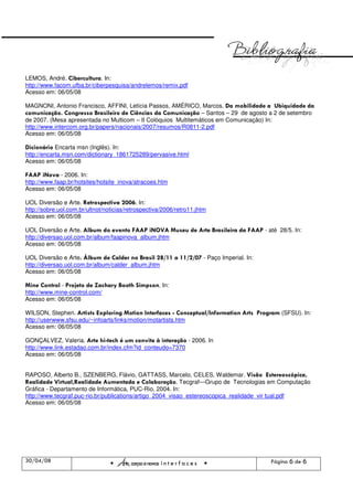 LEMOS, André. Cibercultura. In:
http://www.facom.ufba.br/ciberpesquisa/andrelemos/remix.pdf
Acesso em: 06/05/08

MAGNONI, Antonio Francisco, AFFINI, Letícia Passos, AMÉRICO, Marcos. Da mobilidade a Ubiquidade da
comunicação. Congresso Brasileiro de Ciências da Comunicação – Santos – 29 de agosto a 2 de setembro
de 2007. (Mesa apresentada no Multicom – II Colóquios Multitemáticos em Comunicação) In:
http://www.intercom.org.br/papers/nacionais/2007/resumos/R0811-2.pdf
Acesso em: 06/05/08

Dicionário Encarta msn (Inglês). In:
http://encarta.msn.com/dictionary_1861725289/pervasive.html
Acesso em: 06/05/08

FAAP iNova - 2006. In:
http://www.faap.br/hotsites/hotsite_inova/atracoes.htm
Acesso em: 06/05/08

UOL Diversão e Arte. Retrospectiva 2006. In:
http://sobre.uol.com.br/ultnot/noticias/retrospectiva/2006/retro11.jhtm
Acesso em: 06/05/08

UOL Diversão e Arte. Album do evento FAAP iNOVA Museu de Arte Brasileira da FAAP - até 28/5. In:
http://diversao.uol.com.br/album/faapinova_album.jhtm
Acesso em: 06/05/08

UOL Diversão e Arte. Álbum de Calder no Brasil 28/11 a 11/2/07 - Paço Imperial. In:
http://diversao.uol.com.br/album/calder_album.jhtm
Acesso em: 06/05/08

Mine Control - Projeto de Zachary Booth Simpson. In:
http://www.mine-control.com/
Acesso em: 06/05/08

WILSON, Stephen. Artists Exploring Motion Interfaces - Conceptual/Information Arts Program (SFSU). In:
http://userwww.sfsu.edu/~infoarts/links/motion/motartists.htm
Acesso em: 06/05/08

GONÇALVEZ, Valeria. Arte hi-tech é um convite à interação - 2006. In
http://www.link.estadao.com.br/index.cfm?id_conteudo=7370
Acesso em: 06/05/08


RAPOSO, Alberto B., SZENBERG, Flávio, GATTASS, Marcelo, CELES, Waldemar. Visão Estereoscópica,
Realidade Virtual,Realidade Aumentada e Colaboração. Tecgraf—Grupo de Tecnologias em Computação
Gráfica - Departamento de Informática, PUC-Rio, 2004. In:
http://www.tecgraf.puc-rio.br/publications/artigo_2004_visao_estereoscopica_realidade_vir tual.pdf
Acesso em: 06/05/08




30/04/08
                                    Arte, corpo e novas i n t e r f a c e s            Página 6 de 6
 