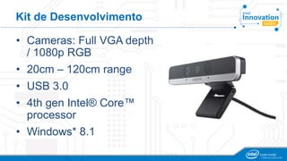 Kit de Desenvolvimento 
• Cameras: Full VGA depth 
/ 1080p RGB 
• 20cm – 120cm range 
• USB 3.0 
• 4th gen Intel® Core™ 
processor 
• Windows* 8.1 
 