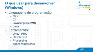 O que usar para desenvolver 
(Windows) 
• Linguagens de programação 
– C++ 
– C# 
– Javascript (NEW!) 
– Java 
• Ferramentas: 
– Unity* PRO 
– Havok SDK 
– Processing 
– openFrameworks 
 