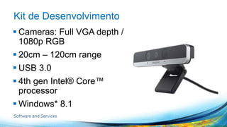 Kit de Desenvolvimento 
 Cameras: Full VGA depth / 
1080p RGB 
 20cm – 120cm range 
 USB 3.0 
 4th gen Intel® Core™ 
processor 
 Windows* 8.1 
 