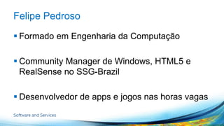 Felipe Pedroso 
 Formado em Engenharia da Computação 
 Community Manager de Windows, HTML5 e 
RealSense no SSG-Brazil 
 Desenvolvedor de apps e jogos nas horas vagas 
 