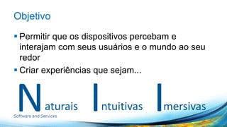 Objetivo 
 Permitir que os dispositivos percebam e 
interajam com seus usuários e o mundo ao seu 
redor 
 Criar experiências que sejam... 
N I I aturais ntuitivas mersivas 
 