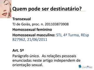 Quem pode ser destinatário?
Transexual
TJ de Goiás, proc. n. 201103873908
Homossexual feminino
Homossexual masculino: STJ, 4ª Turma, REsp
827962, 21/06/2011

Art. 5º
Parágrafo único. As relações pessoais
enunciadas neste artigo independem de
orientação sexual.
 